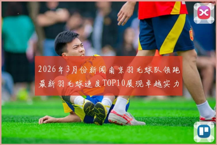 2026年3月份新闻南京羽毛球队领跑最新羽毛球速度TOP10展现卓越实力与风采