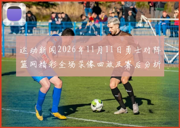 运动新闻2026年11月11日勇士对阵篮网精彩全场录像回放及赛后分析