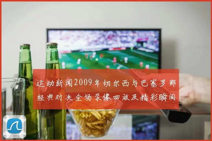 运动新闻2009年切尔西与巴塞罗那经典对决全场录像回放及精彩瞬间解析