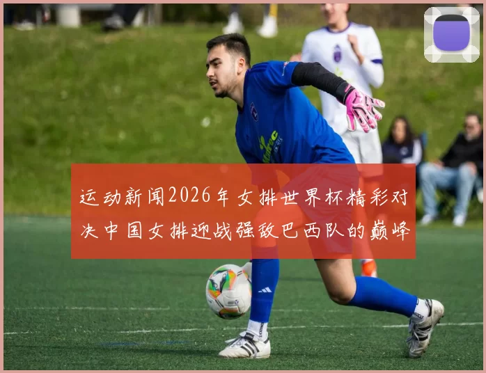 运动新闻2026年女排世界杯精彩对决中国女排迎战强敌巴西队的巅峰之战