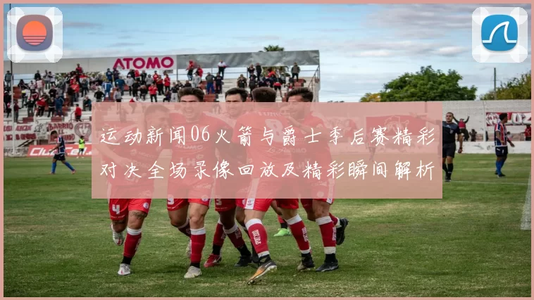 运动新闻06火箭与爵士季后赛精彩对决全场录像回放及精彩瞬间解析